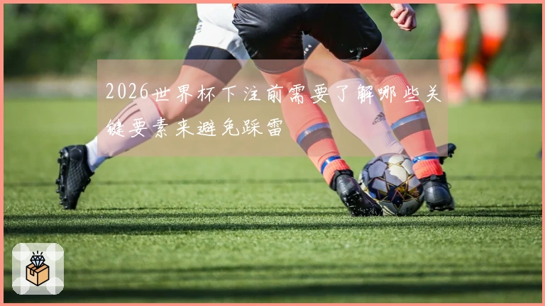 2026世界杯下注前需要了解哪些关键要素来避免踩雷