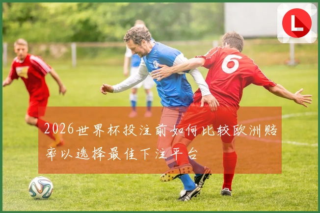 2026世界杯投注前如何比较欧洲赔率以选择最佳下注平台