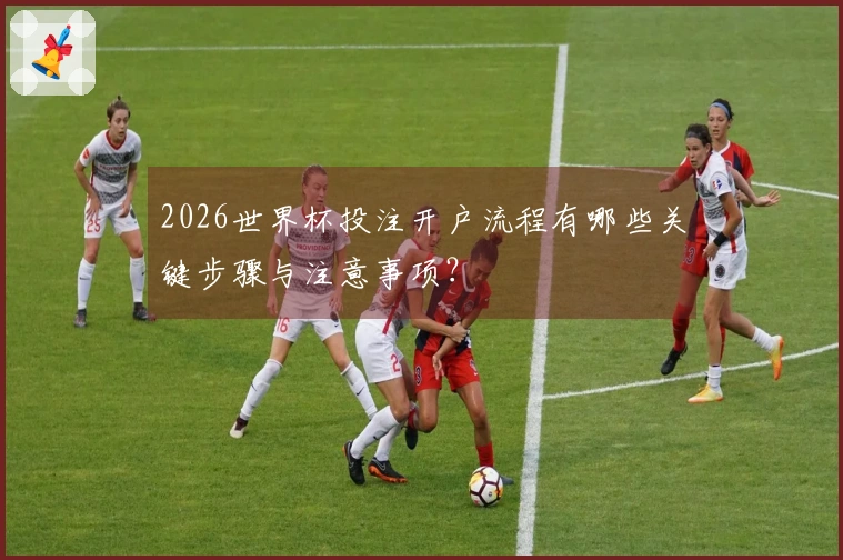 2026世界杯投注开户流程有哪些关键步骤与注意事项？